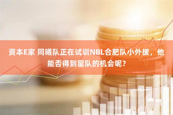 资本E家 同曦队正在试训NBL合肥队小外援，他能否得到留队的机会呢？
