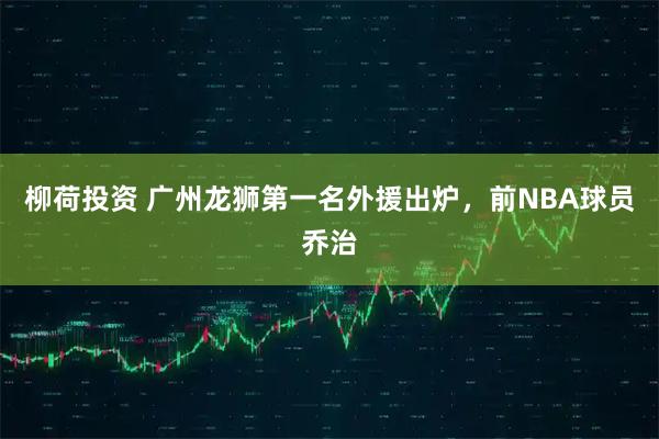 柳荷投资 广州龙狮第一名外援出炉，前NBA球员乔治