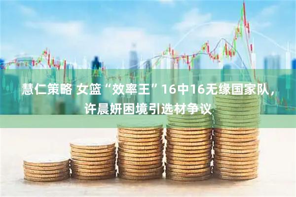 慧仁策略 女篮“效率王”16中16无缘国家队，许晨妍困境引选材争议