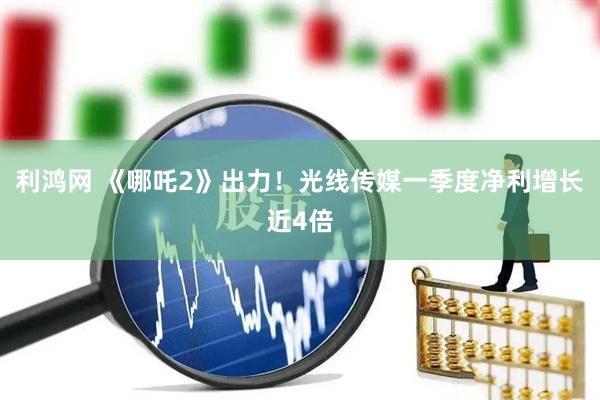 利鸿网 《哪吒2》出力！光线传媒一季度净利增长近4倍