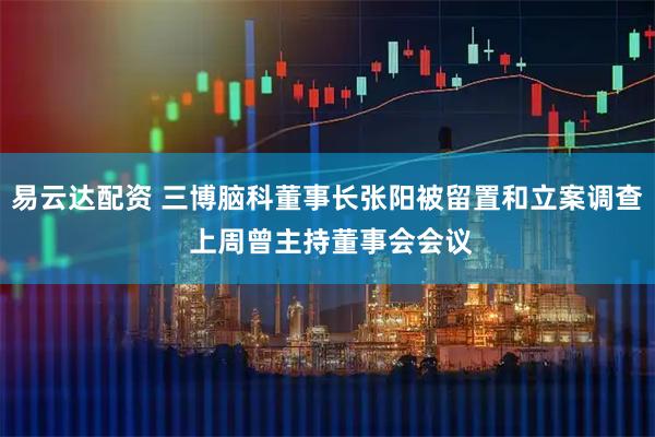 易云达配资 三博脑科董事长张阳被留置和立案调查 上周曾主持董事会会议