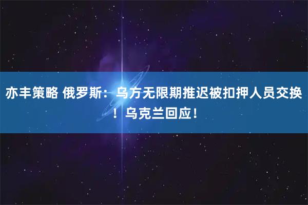 亦丰策略 俄罗斯：乌方无限期推迟被扣押人员交换！乌克兰回应！