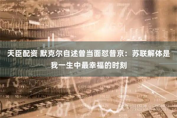 天臣配资 默克尔自述曾当面怼普京：苏联解体是我一生中最幸福的时刻