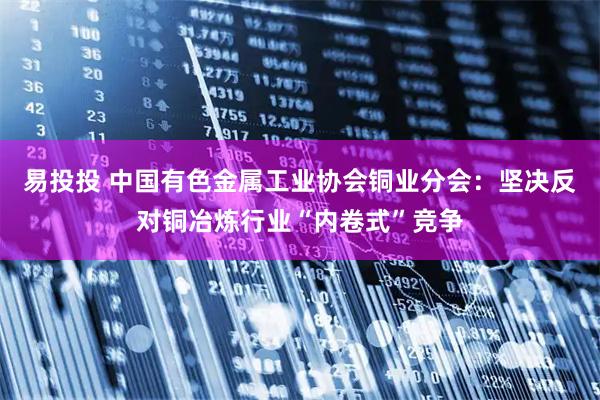 易投投 中国有色金属工业协会铜业分会：坚决反对铜冶炼行业“内卷式”竞争