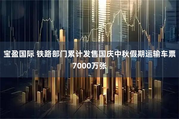 宝盈国际 铁路部门累计发售国庆中秋假期运输车票7000万张