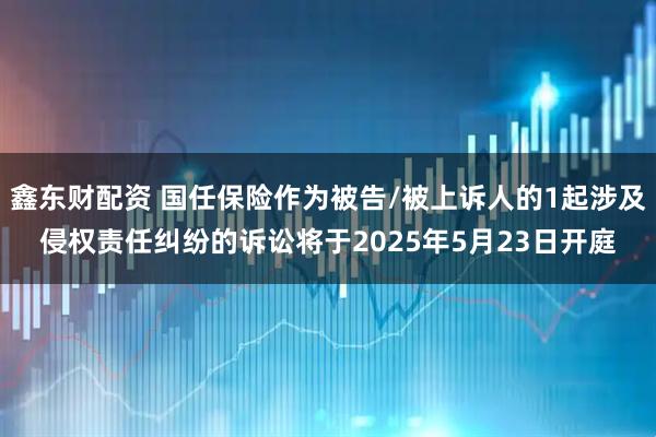 鑫东财配资 国任保险作为被告/被上诉人的1起涉及侵权责任纠纷的诉讼将于2025年5月23日开庭