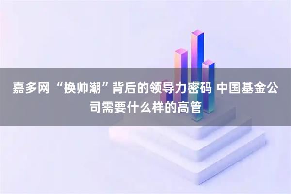 嘉多网 “换帅潮”背后的领导力密码 中国基金公司需要什么样的高管