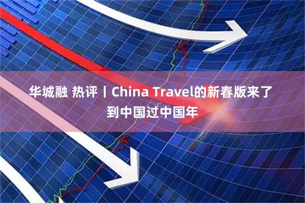华城融 热评丨China Travel的新春版来了 到中国过中国年