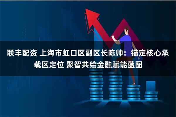 联丰配资 上海市虹口区副区长陈帅：锚定核心承载区定位 聚智共绘金融赋能蓝图