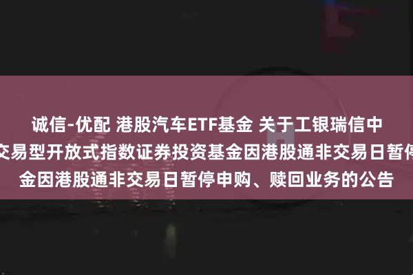 诚信-优配 港股汽车ETF基金 关于工银瑞信中证港股通汽车产业主题交易型开放式指数证券投资基金因港股通非交易日暂停申购、赎回业务的公告