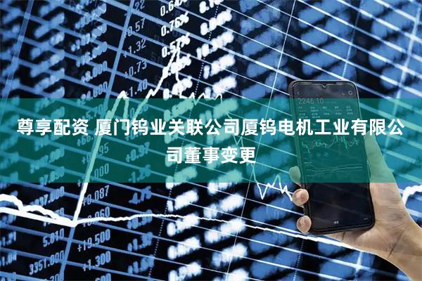 尊享配资 厦门钨业关联公司厦钨电机工业有限公司董事变更