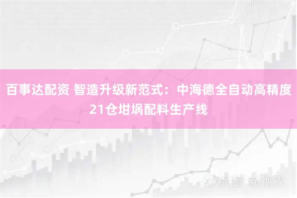 百事达配资 智造升级新范式：中海德全自动高精度21仓坩埚配料生产线