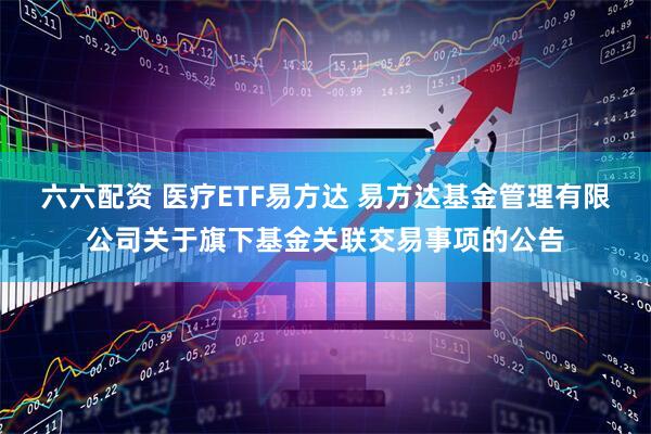 六六配资 医疗ETF易方达 易方达基金管理有限公司关于旗下基金关联交易事项的公告