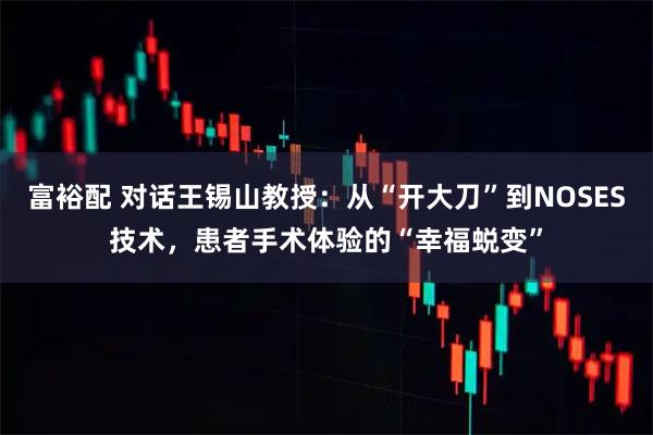 富裕配 对话王锡山教授：从“开大刀”到NOSES技术，患者手术体验的“幸福蜕变”