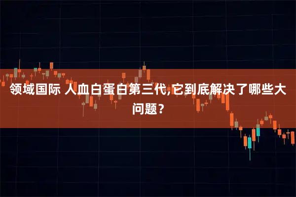 领域国际 人血白蛋白第三代,它到底解决了哪些大问题？