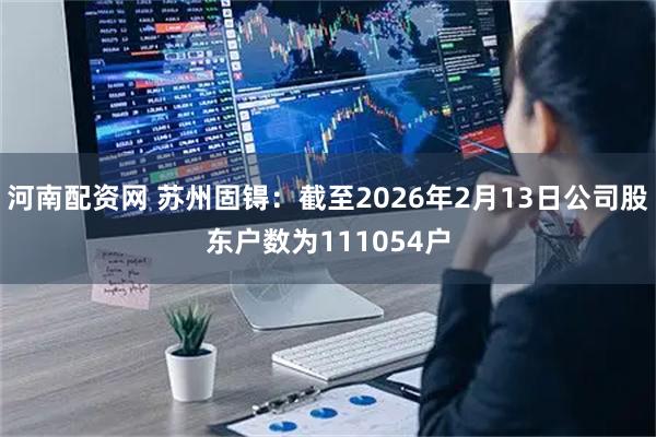 河南配资网 苏州固锝：截至2026年2月13日公司股东户数为111054户
