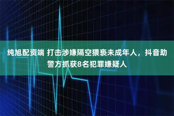 纯旭配资端 打击涉嫌隔空猥亵未成年人，抖音助警方抓获8名犯罪嫌疑人