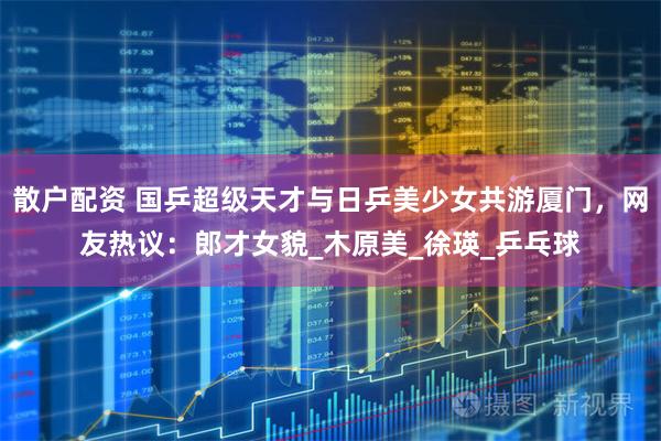 散户配资 国乒超级天才与日乒美少女共游厦门，网友热议：郎才女貌_木原美_徐瑛_乒乓球