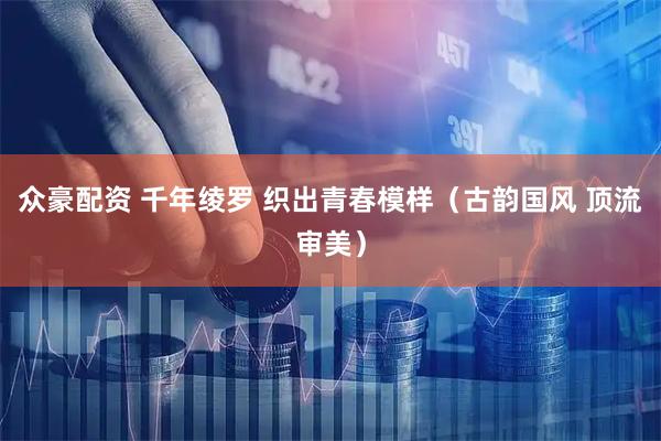 众豪配资 千年绫罗 织出青春模样（古韵国风 顶流审美）