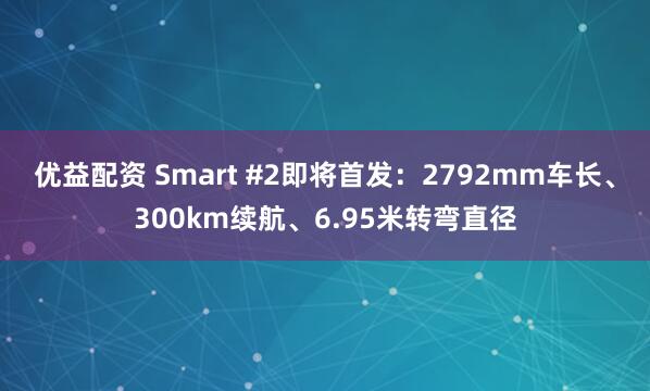 优益配资 Smart #2即将首发：2792mm车长、300km续航、6.95米转弯直径