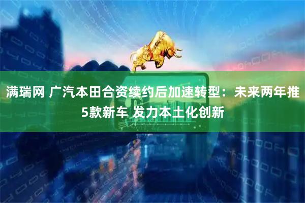 满瑞网 广汽本田合资续约后加速转型：未来两年推5款新车 发力本土化创新