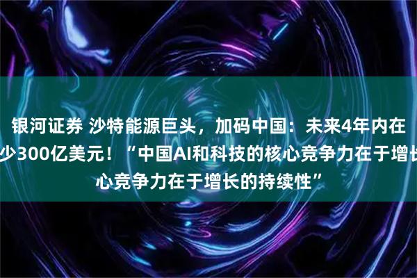银河证券 沙特能源巨头，加码中国：未来4年内在中国投资至少300亿美元！“中国AI和科技的核心竞争力在于增长的持续性”